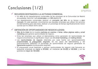 Conclusiones (1/2)
   RECURSOS DESTINADOS A LA ACTIVIDAD COMERCIAL
     Un 44% de los departamentos comerciales de las empresas de la Comunidad de Madrid
         44%
     encuestadas, tiene de 1 a 5 comerciales y un 30% de 6 a 10
                                                  30%        10.
     Los departamentos comerciales dedican un promedio del 36% de su tiempo a abrir
                                                                    36%
     mercado.
     mercado En este apartado, encontramos que aquellas empresas que utilizan los servicios
     de telemarketing para esta tarea, dedican un porcentaje de tiempo significativamente menor
     que las que no utilizan dicho canal.

   OBTENCIÓN DE OPORTUNIDADES DE NEGOCIO (LEADS)
     Más de la mitad de la muestra participa en eventos o ferias utiliza páginas webs y email
                                                           ferias,
     marketing para generar oportunidades de negocio .
     Entre las empresas que utilizan el telemarketing como generador de oportunidades de
     negocio encontramos un significativo mayor uso del email marketing y el mailing directo
                                                                                     directo.
     Las oportunidades de negocio obtenidas por cada fuente son aproximadamente
     proporcionales al presupuesto asignado En los casos del telemarketing y del
                                        asignado.
     posicionamiento SEM/SEO el porcentaje de oportunidades de negocio generados es
     ligeramente superior al presupuesto asignado.
     El presupuesto anual destinado a generar oportunidades de negocio más frecuente en
     pequeñas empresas es menor a 25.000 en medianas de 25.000 a 100.000 y en las
                                       25.000€,                    25.       100.000€,
     grandes es mayor de 100.000 .
                           100.000€.
 