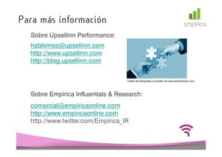 Para más información
  Sobre Upsellinn Performance:
  hablemos@upsellinn.com
  http://www.upsellinn.com
  http://blog.upsellinn.com


                                   Todas las fotografías proceden de www.istockphoto.com.




  Sobre Empirica Influentials & Research:
  comercial@empiricaonline.com
  http://www.empiricaonline.com
  http.//www.twitter.com/Empirica_IR
 