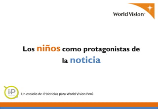 Los niños como protagonistas de
                           la noticia



Un estudio de IP Noticias para World Vision Perú
 