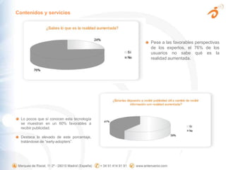 Contenidos y serviciosPese a las favorables perspectivas de los expertos, el 76% de los usuarios no sabe qué es la realidad aumentada.Lo pocos que sí conocen esta tecnología se muestran en un 60% favorables a recibir publicidad. Destaca lo elevado de este porcentaje, tratándose de “early-adopters”.