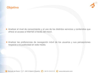 ObjetivoAnalizar el nivel de conocimiento y el uso de los distintos servicios y contenidos que ofrece el acceso a Internet a través del móvil.Analizar las preferencias de navegación móvil de los usuarios y sus percepciones respecto a la publicidad en este medio. 