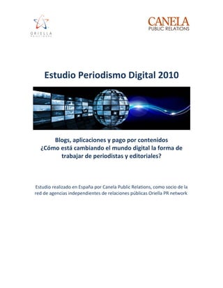 Estudio Periodismo Digital 2010




      Blogs, aplicaciones y pago por contenidos
  ¿Cómo está cambiando el mundo digital la forma de
        trabajar de periodistas y editoriales?



Estudio realizado en España por Canela Public Relations, como socio de la
red de agencias independientes de relaciones públicas Oriella PR network
 