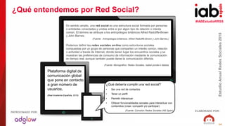 #IABEstudioRRSS
EstudioAnualRedesSociales2018
ELABORADO POR:PATROCINADO POR:
14
En sentido amplio, una red social es una estructura social formada por personas
o entidades conectadas y unidas entre sí por algún tipo de relación o interés
común. El término se atribuye a los antropólogos británicos Alfred Radcliffe-Brown
y John Barnes.
(Fuente: Antropólogos británicos: Alfred Radcliffe-Brown y John Barnes.)
Podemos definir las redes sociales on-line como estructuras sociales
compuestas por un grupo de personas que comparten un interés común, relación
o actividad a través de Internet, donde tienen lugar los encuentros sociales y se
muestran las preferencias de consumo de información mediante la comunicación
en tiempo real, aunque también puede darse la comunicación diferida.
(Fuente: Monográfico: Redes Sociales, Isabel ponde-k idatzia)
Plataforma digital de
comunicación global
que pone en contacto
a gran número de
usuarios.
(Real Academia Española, 2016).
¿Qué debería cumplir una red social?
• Ser una red de contactos
• Tener un perfil
• Permitir interactuar
• Ofrecer funcionalidades sociales para interactuar con
contenidos (crear, compartir y/o participar)
(Fuente: Comisión Redes Sociales IAB Spain)
¿Qué entendemos por Red Social?
 