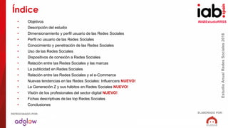 #IABEstudioRRSS
EstudioAnualRedesSociales2018
ELABORADO POR:PATROCINADO POR:
• Objetivos
• Descripción del estudio
• Dimensionamiento y perfil usuario de las Redes Sociales
• Perfil no usuario de las Redes Sociales
• Conocimiento y penetración de las Redes Sociales
• Uso de las Redes Sociales
• Dispositivos de conexión a Redes Sociales
• Relación entre las Redes Sociales y las marcas
• La publicidad en Redes Sociales
• Relación entre las Redes Sociales y el e-Commerce
• Nuevas tendencias en las Redes Sociales: Influencers NUEVO!
• La Generación Z y sus hábitos en Redes Sociales NUEVO!
• Visión de los profesionales del sector digital NUEVO!
• Fichas descriptivas de las top Redes Sociales
• Conclusiones
Índice
 