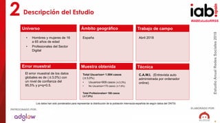 #IABEstudioRRSS
EstudioAnualRedesSociales2018
ELABORADO POR:PATROCINADO POR:
4
Descripción del Estudio2
Universo
Muestra obtenida
Trabajo de campo
Técnica
Ámbito geográfico
Error muestral
• Hombres y mujeres de 16
a 65 años de edad
• Profesionales del Sector
Digital
España Abril 2018
El error muestral de los datos
globales es de (±3,0%) con
un nivel de confianza del
95,5% y p=q=0.5.
Total Usuarios= 1.084 casos
(±3,0%)
• Usuarios=909 casos (±3,3%)
• No Usuarios=175 casos (±7,6%)
Total Profesionales= 166 casos
(±7,8%)
C.A.W.I. (Entrevista auto
administrada por ordenador
online)
Los datos han sido ponderados para representar la distribución de la población internauta española de según datos del ONTSI.
 