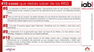 #IABEstudioRRSS
EstudioAnualRedesSociales2018
ELABORADO POR:PATROCINADO POR:
55
EstudioAnualRedesSociales2018
PATROCINADO POR:
La publicidad en RRSS no genera molestias, especialmente entre los más jóvenes. La publicidad
personalizada es bien recibida y cumple con las expectativas de los usuarios. Los Adblockers pierden
fuerza.
#10 cosas que debes saber de las RRSS
#6
Para un 57% de los usuarios, las Redes Sociales son una fuente de información más y es por eso
que participan de forma activa mediante comentarios. La mitad de los usuarios declara que las Redes
Sociales han influido alguna vez en su proceso de compra.
#7
La Generación Z es la generación que mayor uso hace de las Redes y la más adictiva a ellas.
WhatApp, Instagram y Youtube son sus Redes preferidas.
#9
7 de cada 10 usuarios siguen algún influencers. Consideran que son creíbles y, entre ellos, poco
publicitarios.
#8
Los profesionales del sector buscan en las Redes vender más y conseguir branding. Las
promociones es el contenido más generado ya que consigue mayor interacciones y tráfico web.
Aunque conocen muchas Redes Sociales, en sus organizaciones centran sus acciones en sólo tres:
Facebook, Instagram y Twitter.
#10
 