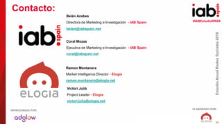#IABEstudioRRSS
EstudioAnualRedesSociales2018
ELABORADO POR:PATROCINADO POR:
56
Belén Acebes
Directora de Marketing e Investigación - IAB Spain
belen@iabspain.net
Coral Mozas
Ejecutiva de Marketing e Investigación - IAB Spain
coral@iabspain.net
Contacto:
Ramon Montanera
Market Intelligence Director - Elogia
ramon.montanera@elogia.net
Victori Julià
Project Leader - Elogia
victori.julia@elogia.net
 