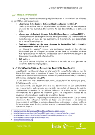 2 Estado del arte de las soluciones CMS

2.2 Marco referencial
Las principales referencias utilizadas para profundizar en el conocimiento del mercado
de los CMS han sido las siguientes:
▫ Libro Blanco de los Gestores de Contenidos Open Source, versión 3.0 3.
En esta publicación se analizan los principales CMS software libre del mercado desde
un punto de vista cualitativo. El documento ha sido desarrollado por la compañía
Smile.
▫ Informe sobre la Cuota de Mercado de los CMS Open Source, versión del 2011 4.
En esta publicación se recoge un análisis de los principales CMS software libre del
mercado desde un punto de vista cuantitativo. El documento ha sido desarrollado
por la compañía water&stone .
▫ Cuadrantes Mágicos de Gartners: Gestores de Contenidos Web y Portales,
versiones del año 2009, 2010 y 2011 5.
Los “Cuadrantes Mágicos” recogen una clasificación basada en los informes
desarrollados por las prestigiosa compañía Gartner sobre las soluciones software
más representativas del mercado, en este caso, se han analizado las categorías de
Gestores de Contenidos Web y Portales Web.
▫ CMS Matrix 6.
Este portal permite comparar las características de más de 1.200 gestores de
contenidos de forma simple y rápida.

❏ El Libro Blanco de los los Gestores de Contenido Open Source.
La publicación ha sido desarrollada por el grupo Smile, compañía formada por más de
500 profesionales y con presencia en 6 países. Esta empresa está especializada en la
prestación de servicios sobre soluciones open source, concretamente: CMS, E-Commerce,
ERP, Business Intelligence, CRM, DMS.
Los CMS analizados en el Libro Blanco son: Joomla, Drupal, OpenCms, Typo3, Spip, Jahia ,
Ez Publish y Apache Lenya.
Esta publicación ha sido de gran ayuda a la hora de seleccionar los CMS software libre
más representativos del mercado, pero también para definir el sistema de análisis.
Especialmente interesante es su enfoque orientado al análisis de los conceptos
fundamentales de la gestión de contenidos junto a la comparativa práctica de las
soluciones seleccionadas, en palabras del propio Libro Blanco:
“Este documento no es una simple comparación entre las soluciones abiertas CMS que hemos
seleccionado. Nos esforzamos también en hacer una introducción a los conceptos
fundamentales de los CMS y a su aplicación. La gestión de contenidos no es sólo un problema
de herramientas, antes de elegir un instrumento, es necesario haber analizado bien los
objetivos del proyecto ”
3 http://www.smile-iberia.com/es/libros_blancos/los_cms_open_source
4 http://www.waterandstone.com/book/2011-open-source-cms-market-share-report
5 http://www.gartner.com/technology/research/methodologies/research_mq.jsp
http://www.contentmanager.eu.com/index.htm
6 http://www.cmsmatrix.org

Página 10 de 105

 