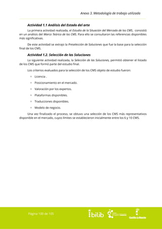 Anexo 3. Metodología de trabajo utilizada
Actividad 1.1 Análisis del Estado del arte
La primera actividad realizada, el Estudio de la Situación del Mercado de los CMS, consistió
en un análisis del Marco Teórico de los CMS. Para ello se consultaron las referencias disponibles
más significativas.
De este actividad se extrajo la Preselección de Soluciones que fue la base para la selección
final de los CMS.

Actividad 1.2. Selección de las Soluciones
La siguiente actividad realizada, la Selección de las Soluciones, permitió obtener el listado
de los CMS que formó parte del estudio final.
Los criterios evaluados para la selección de los CMS objeto de estudio fueron:
▫ Licencia .
▫ Posicionamiento en el mercado.
▫ Valoración por los expertos.
▫ Plataformas disponibles.
▫ Traducciones disponibles.
▫ Modelo de negocio.
Una vez finalizado el proceso, se obtuvo una selección de los CMS más representativos
disponible en el mercado, cuyos límites se establecieron inicialmente entre los 6 y 10 CMS.

Página 100 de 105

 