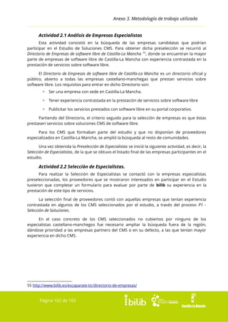 Anexo 3. Metodología de trabajo utilizada
Actividad 2.1 Análisis de Empresas Especialistas
Esta actividad consistió en la búsqueda de las empresas candidatas que podrían
participar en el Estudio de Soluciones CMS. Para obtener dicha preselección se recurrió al
Directorio de Empresas de software libre de Castilla-La Mancha 55, donde se encuentran la mayor
parte de empresas de software libre de Castilla-La Mancha con experiencia contrastada en la
prestación de servicios sobre software libre.
El Directorio de Empresas de software libre de Castilla-La Mancha es un directorio oficial y
público, abierto a todas las empresas castellano-manchegas que prestan servicios sobre
software libre. Los requisitos para entrar en dicho Directorio son:
▫ Ser una empresa con sede en Castilla-La Mancha.
▫ Tener experiencia contrastada en la prestación de servicios sobre software libre
▫ Publicitar los servicios prestados con software libre en su portal corporativo.
Partiendo del Directorio, el criterio seguido para la selección de empresas es que éstas
prestasen servicios sobre soluciones CMS de software libre.
Para los CMS que formaban parte del estudio y que no disponían de proveedores
especializados en Castilla-La Mancha, se amplió la búsqueda al resto de comunidades.
Una vez obtenida la Preselección de Especialistas se inició la siguiente actividad, es decir, la
Selección de Especialistas, de la que se obtuvo el listado final de las empresas participantes en el
estudio.

Actividad 2.2 Selección de Especialistas.
Para realizar la Selección de Especialistas se contactó con la empresas especialistas
preseleccionadas, los proveedores que se mostraron interesados en participar en el Estudio
tuvieron que completar un formulario para evaluar por parte de bilib su experiencia en la
prestación de este tipo de servicios.
La selección final de proveedores contó con aquellas empresas que tenían experiencia
contrastada en algunos de los CMS seleccionados por el estudio, a través del proceso P1 Selección de Soluciones.
En el caso concreto de los CMS seleccionados no cubiertos por ninguno de los
especialistas castellano-manchegos fue necesario ampliar la búsqueda fuera de la región,
dándose prioridad a las empresas partners del CMS o en su defecto, a las que tenían mayor
experiencia en dicho CMS.

55 http://www.bilib.es/escaparate-tic/directorio-de-empresas/

Página 102 de 105

 