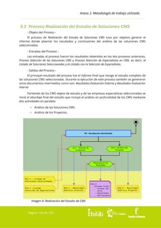 Anexo 3. Metodología de trabajo utilizada

5.3 Proceso Realización del Estudio de Soluciones CMS
- Objeto del Proceso El proceso de Realización del Estudio de Soluciones CMS tuvo por objetivo generar el
informe donde plasmar los resultados y conclusiones del análisis de las soluciones CMS
seleccionadas.
- Entradas del Proceso Las entradas al proceso fueron los resultados obtenidos en los dos procesos anteriores,
Proceso Selección de las Soluciones CMS y Proceso Selección de Especialistas en CMS, es decir, el
Listado de Soluciones Seleccioandas y el Listado con la Selección de Especialistas.
- Salidas del Proceso El principal resultado del proceso fue el Informe Final que recoge el estudio completo de
las soluciones CMS seleccionadas. Durante la ejecución de este proceso también se generaron
otros documentos intermedios como son: Resultados Evaluación Externa y Resultados Evaluación
Interna
Partiendo de los CMS objeto de estudio y de las empresas especialistas seleccionadas se
inició el abordaje final del estudio que incluyó el análisis en profundidad de los CMS mediante
dos actividades en paralelo:
▫ Análisis de las Soluciones CMS.
▫ Análisis de los Proyectos.

Imagen 4: Realización del Estudio de CMS

Página 103 de 105

 