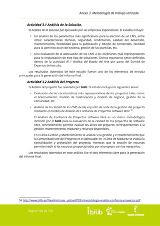 Anexo 3. Metodología de trabajo utilizada
Actividad 3.1 Análisis de la Solución.
El Análisis de la Solución fue ejecutado por las empresas especialistas. El estudio incluyó:
▫ Un análisis de los parámetros más significativos para la elección de un CMS, entre
otros: características técnicas, seguridad, rendimiento, calidad del desarrollo,
mantenimiento, flexibilidad para la publicación y edición de contenidos, facilidad
para la administración del sistema, gestión de las plantillas, etc.
▫ Una evaluación de la adecuación de los CMS a los escenarios más representativos
para la implantación de este tipo de soluciones. Dichos escenarios serán definidos
dentro de la actividad A1.1 Análisis del Estado del Arte por parte del Comité de
Expertos del estudio.
Los resultados obtenidos de este estudio fueron uno de los elementos de entrada
principales para la generación del informe final.

Actividad 3.2 Análisis del Proyecto
El Análisis del proyecto fue realizado por bilib. El estudio incluyo los siguientes áreas:
▫ Evaluación de las características más representativas de los proyectos tales como:
el licenciamiento, modelo de colaboración y modelo de negocio, gestión de la
comunidad, etc.
▫ Análisis de la calidad de los CMS desde el punto de vista de la gestión del proyecto
mediante el modelo de Análisis de Confianza de Proyectos software libre 56.
El Análisis de Confianza de Proyectos software libre es un marco metodológico
definido por el bilib para la evaluación de la calidad de los proyectos de software
libre, concretamente permite evaluar las áreas del proyecto correspondientes a la
gestión, mantenimiento, madurez y recursos disponibles.
En el área Gestión y Mantenimiento se analiza si la gestión y el mantenimiento que
la Comunidad hace del Proyecto es el adecuado; en el área de Madurez se evalúa la
consolidación y proyección del proyecto; mientras que la sección de recursos
permite medir si los recursos proporcionados por el proyecto son los necesarios.
Los resultados obtenidos en este análisis fue el otro elemento clave para la generación
del informe final.

56 http://www.bilib.es/fileadmin/user_upload/PDFs/metodologia-analisis-confianza-proyectos.pdf

Página 104 de 105

 
