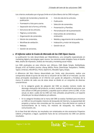 2 Estado del arte de las soluciones CMS
Los criterios analizados por el grupo Smile en el Libro Blanco de los CMS incluyen:
▫ Gestión de Contenidos y Gestión de
publicación.
▫ Framework o listo para usarse.
▫ Separación de la forma y el fondo.
▫ Estructura de los artículos.
▫ Páginas y contenidos.

▫ Ciclo de vida de los artículos.
▫ Publicación.
▫ Selección de contenidos.
▫ Presentación y Plantillas.
▫ Personalización de la presentación.

▫ Organización de contenidos.

▫ Intercambio de contenidos y
sindicación.

▫ Edición de contenidos.

▫ Medida y seguimiento de la audiencia.

▫ Workflow de validación.

▫ Indexación y motor de búsqueda.

▫ Webdav.

▫ Gestión de url.

▫ Gestión de versiones.

❏ El Informe sobre la Cuota de Mercado de los CMS Open Source.
La publicación ha sido desarrollada por Water&Stone, una compañía especializada en
marketing digital y tecnologías open source. Sus servicios están dirigidos hacia el diseño
Web, diseño de impresión, análisis de mercado y marketing social media.
Los CMS analizados en este informe son: Alfresco, CMS Made Simple, DotNetNuke,
Drupal, e107, eZ Publish, Joomla, Liferay, MODx, Plone, SilverStripe, Textpattern, TikiWiki,
Typo3, Umbraco, WordPress, Plone, OpenCms, Movable Type y Xoops.
A diferencia del libro blanco desarrollado por Smile, este documento, realiza una
comparativa desde el punto de vista de su situación de los CMS en el mercado. Las dos
áreas principales estudiadas en el informe son: grado de adopción y fortaleza de la
marca. El análisis de cada una de estas áreas se divide en un conjuntos de diversas
características:
▫ En la categoría grado de adopción del CMS se estudia: número medio de
descarga, evaluación del producto, es decir, evalúan la cantidad de personas, que
solo utilizan el CMS para probarlo, y aquellas que lo utilizan como su CMS, el uso
actual, es decir, cuáles de los CMS son más utilizados actualmente, y el soporte
ofrecido por los desarrolladores y/o editores.
▫ En la categoría fortaleza de la marca del CMS se evalúa: facilidad para encontrar
un CMS en los principales motores de búsqueda de Internet y la popularidad del
proyecto y marcas más conocidas por los usuarios. Para ello tienen en cuenta el
reconocimiento de la marca, los motores de búsqueda, los medios de
comunicación, etc.
En la fase final del informe, los resultados son sintetizados en dos escenarios Proyectos
Líderes y Proyectos a Seguir, quedando fuera de las conclusiones los CMS con peores
resultados.

Página 11 de 105

 