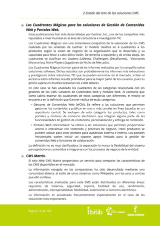 2 Estado del arte de las soluciones CMS

❏ Los Cuadrantes Mágicos para las soluciones de Gestión de Contenidos
Web y Portales Web.
Estas publicaciones han sido desarrolladas por Gartner, Inc., una de las compañías más
reputadas a nivel mundial en el área de consultoría e investigación TIC.
Los Cuadrantes Mágicos son una instantánea (snapshot) de la valoración de los CMS
realizada por los analistas de Gartner. El modelo clasifica en 4 cuadrantes a los
productos según la visión de negocio de la organización que lo desarrolla y su
capacidad para llevar a cabo dicha visión. De derecha a izquierda y de arriba abajo, los
cuadrantes se clasifican en: Leaders (Líderes), Challengers (Desafiantes), Visionaries
(Visionarios), Niche Players (Jugadores de Nicho de Mercado).
Los Cuadrantes Mágicos forman parte de los informes realizados por la compañía sobre
soluciones software. Dichos estudios son probablemente los informes más exhaustivos
y prestigiosos sobre soluciones TIC que se pueden encontrar en el mercado, si bien el
acceso a estos informes resulta prohibitivo para la mayor parte de los usuarios, pues su
precio supera en muchas ocasiones los 2.000 dolares.
En este caso se han analizado los cuadrantes de las categorías relacionada con los
gestores de los CMS: Gestores de Contenidos Web y Portales Web. Al contrario que
como cabría esperar los cuadrantes de estos categorías son diferentes, el motivo se
encuentra en la definición que Gartner realiza de estas categorías:
▫ Gestores de Contenidos Web (WCM): Se refiere a las soluciones que permiten
gestionar los contenidos a publicar en uno o más canales en línea basados en un
repositorio central. Se excluyen de esta categoría los productos, tales como
portales y motores de comercio electrónico que integran alguna parte de las
funcionalidades de gestión de contenidos, personalización y entrega de contenido.
▫ Portales Web Horizontales: Se refiere a las soluciones que permiten proporcionar
acceso e interactuar con contenido y procesos de negocio. Estos productos se
pueden utilizar para crear portales para audiencias externa e interna. Los portales
horizontales suelen incluir un soporte apoyo limitado para la gestión de
contenidos Web y funciones de colaboración.
La definición no es muy clarificadora, la separación la marca la flexibilidad del sistema
para gestionaros contenidos e integrarse con los procesos de negocio de la entidad.

❏ CMS Matrix.
El sitio Web CMS Matrix proporciona un servicio para comparar las características de
los CMS disponibles en el mercado.
La información recogida en las comparativas ha sido desarrollada mediante una
comunidad abierta, al estilo de otros sistemas como Wikipedia, con los pros y contras
que ello conlleva.
Las características analizadas para cada CMS están distribuidas en diferentes áreas:
requisitos de sistemas, seguridad, soporte, facilidad de uso, rendimiento,
administración, interoperabilidad, flexibilidad, extensiones o comercio electrónico.
La información es actualizada frecuentemente especialmente en el caso de las
soluciones más importantes.

Página 12 de 105

 