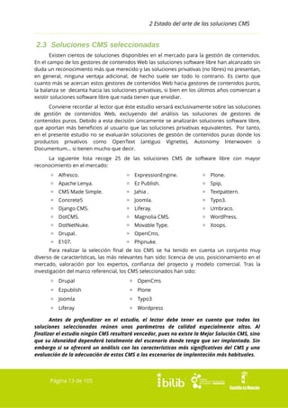 2 Estado del arte de las soluciones CMS

2.3 Soluciones CMS seleccionadas
Existen cientos de soluciones disponibles en el mercado para la gestión de contenidos.
En el campo de los gestores de contenidos Web las soluciones software libre han alcanzado sin
duda un reconocimiento más que merecido y las soluciones privativas (no libres) no presentan,
en general, ninguna ventaja adicional, de hecho suele ser todo lo contrario. Es cierto que
cuanto más se acercan estos gestores de contenidos Web hacia gestores de contenidos puros,
la balanza se decanta hacia las soluciones privativas, si bien en los últimos años comienzan a
existir soluciones software libre que nada tienen que envidiar.
Conviene recordar al lector que éste estudio versará exclusivamente sobre las soluciones
de gestión de contenidos Web, excluyendo del análisis las soluciones de gestores de
contenidos puros. Debido a esta decisión únicamente se analizarán soluciones software libre,
que aportan más beneficios al usuario que las soluciones privativas equivalentes. Por tanto,
en el presente estudio no se evaluarán soluciones de gestión de contenidos puras donde los
productos privativos como OpenText (antiguo Vignette), Autonomy Interwoven o
Documentum... si tienen mucho que decir.
La siguiente lista recoge 25 de las soluciones CMS de software libre con mayor
reconocimiento en el mercado:
▫ Alfresco.

▫ ExpressionEngine.

▫ Plone.

▫ Apache Lenya.

▫ Ez Publish.

▫ Spip.

▫ CMS Made Simple.

▫ Jahia .

▫ Textpattern.

▫ Concrete5

▫ Joomla.

▫ Typo3.

▫ Django CMS.

▫ Liferay.

▫ Umbraco.

▫ DotCMS.

▫ Magnolia CMS.

▫ WordPress.

▫ DotNetNuke.

▫ Movable Type.

▫ Xoops.

▫ Drupal.

▫ OpenCms.

▫ E107.

▫ Phpnuke.

Para realizar la selección final de los CMS se ha tenido en cuenta un conjunto muy
diverso de características, las más relevantes han sido: licencia de uso, posicionamiento en el
mercado, valoración por los expertos, confianza del proyecto y modelo comercial. Tras la
investigación del marco referencial, los CMS seleccionados han sido:
▫ Drupal

▫ OpenCms

▫ Ezpublish

▫ Plone

▫ Joomla

▫ Typo3

▫ Liferay

▫ Wordpress

Antes de profundizar en el estudio, el lector debe tener en cuenta que todas las
soluciones seleccionadas reúnen unos parámetros de calidad especialmente altos. Al
finalizar el estudio ningún CMS resultará vencedor, pues no existe la Mejor Solución CMS, sino
que su idoneidad dependerá totalmente del escenario donde tenga que ser implantada. Sin
embargo si se ofrecerá un análisis con las características más significativas del CMS y una
evaluación de la adecuación de estos CMS a los escenarios de implantación más habituales.

Página 13 de 105

 