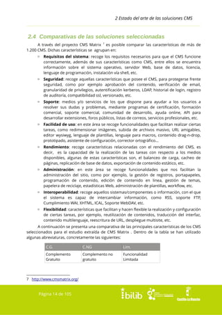2 Estado del arte de las soluciones CMS

2.4 Comparativas de las soluciones seleccionadas
A través del proyecto CMS Matrix 7 es posible comparar las características de más de
1.200 CMS. Dichas características se agrupan en:
▫ Requisitos del sistema: recoge los requisitos necesarios para que el CMS funcione
correctamente, además de sus características como CMS, entre ellos se encuentra
información sobre el sistema operativo, servidor Web, base de datos, licencia,
lenguaje de programación, instalación vía shell, etc.
▫ Seguridad: recoge aquellas características que posee el CMS, para protegerse frente
seguridad, como por ejemplo aprobación del contenido, verificación de email,
granularidad de privilegios, autentificación kerberos, LDAP, historial de login, registro
de auditoría, compatibilidad ssl, versionado, etc.
▫ Soporte: medios y/o servicios de los que dispone para ayudar a los usuarios a
resolver sus dudas y problemas, mediante programas de certificación, formación
comercial, soporte comercial, comunidad de desarrollo, ayuda online, API para
desarrollar extensiones, foros públicos, listas de correos, servicios profesionales, etc.
▫ Facilidad de uso: en este área se recoge funcionalidades que facilitan realizar ciertas
tareas, como redimensionar imágenes, subida de archivos masivo, URL amigables,
editor wysiwyg, lenguaje de plantillas, lenguaje para macros, contenido drag-n-drop,
prototipado, asistente de configuración, corrector ortográfico...
▫ Rendimiento: recoge características relacionadas con el rendimiento del CMS, es
decir, es la capacidad de la realización de las tareas con respecto a los medios
disponibles, algunas de estas características son, el balanceo de carga, cacheo de
páginas, replicación de base de datos, exportación de contenido estático, etc.
▫ Administración: en este área se recoge funcionalidades que nos facilitan la
administración del sitio, como por ejemplo, la gestión de registros, portapapeles,
programación de contenido, edición de contenido en linea, gestión de temas,
papelera de reciclaje, estadísticas Web, administración de plantillas, workflow, etc.
▫ Interoperabilidad: recoge aquellos sistemas/componentes o información, con el que
el sistema es capaz de intercambiar información, como RSS, soporte FTP,
Cumplimiento WAI, XHTML, ICAL, Soporte WebDAV, etc.
▫ Flexibilidad: características que facilitan y hacen flexible la realización y configuración
de ciertas tareas, por ejemplo, reutilización de contenidos, traducción del interfaz,
contenido multilenguaje, reescritura de URL, despliegue multisite, etc.
A continuación se presenta una comparativa de las principales características de los CMS
seleccionados para el estudio extraída de CMS Matrix . Dentro de la tabla se han utilizado
algunas abreviaturas, concretamente las siguientes:
C.G.

C.NG

Lim.

Complemento
Gratuito

Complemento no
gratuito

Funcionalidad
Limitada

7 http://www.cmsmatrix.org/

Página 14 de 105

 