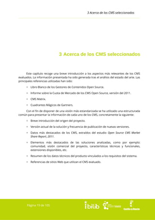 3 Acerca de los CMS seleccionados

3 Acerca de los CMS seleccionados

Este capítulo recoge una breve introducción a los aspectos más relevantes de los CMS
evaluados. La información presentada ha sido generada tras el análisis del estado del arte. Las
principales referencias utilizadas han sido:
▫ Libro Blanco de los Gestores de Contenidos Open Source.
▫ Informe sobre la Cuota de Mercado de los CMS Open Source, versión del 2011.
▫ CMS Matrix.
▫ Cuadrantes Mágicos de Gartners.
Con el fin de disponer de una visión más estandarizada se ha utilizado una estructurada
común para presentar la información de cada uno de los CMS, concretamente la siguiente:
▫ Breve introducción del origen del proyecto.
▫ Versión actual de la solución y frecuencia de publicación de nuevas versiones.
▫ Datos más destacados de los CMS, extraídos del estudio Open Source CMS Market
Share Report, 2011.
▫ Elementos más destacados de las soluciones analizadas, como por ejemplo:
comunidad, visión comercial del proyecto, características técnicas y funcionales,
extensiones disponibles, etc.
▫ Resumen de los datos técnicos del producto vinculados a los requisitos del sistema.
▫ Referencias de sitios Web que utilizan el CMS evaluado.

Página 19 de 105

 