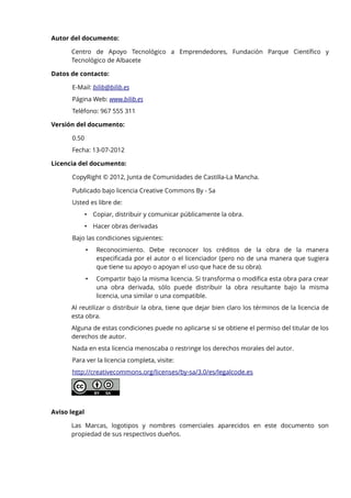 Autor del documento:
Centro de Apoyo Tecnológico a Emprendedores, Fundación Parque Científico y
Tecnológico de Albacete
Datos de contacto:
E-Mail: bilib@bilib.es
Página Web: www.bilib.es
Teléfono: 967 555 311
Versión del documento:
0.50
Fecha: 13-07-2012
Licencia del documento:
CopyRight © 2012, Junta de Comunidades de Castilla-La Mancha.
Publicado bajo licencia Creative Commons By - Sa
Usted es libre de:
• Copiar, distribuir y comunicar públicamente la obra.
• Hacer obras derivadas
Bajo las condiciones siguientes:
•

Reconocimiento. Debe reconocer los créditos de la obra de la manera
especificada por el autor o el licenciador (pero no de una manera que sugiera
que tiene su apoyo o apoyan el uso que hace de su obra).

•

Compartir bajo la misma licencia. Si transforma o modifica esta obra para crear
una obra derivada, sólo puede distribuir la obra resultante bajo la misma
licencia, una similar o una compatible.

Al reutilizar o distribuir la obra, tiene que dejar bien claro los términos de la licencia de
esta obra.
Alguna de estas condiciones puede no aplicarse si se obtiene el permiso del titular de los
derechos de autor.
Nada en esta licencia menoscaba o restringe los derechos morales del autor.
Para ver la licencia completa, visite:
http://creativecommons.org/licenses/by-sa/3.0/es/legalcode.es

Aviso legal
Las Marcas, logotipos y nombres comerciales aparecidos en este documento son
propiedad de sus respectivos dueños.

 