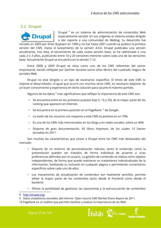 3 Acerca de los CMS seleccionados

3.1 Drupal
Drupal 8 es un sistema de administración de contenidos Web
especialmente versátil. En sus orígenes el sistema estaba dirigido
a dar soporte a una comunidad de Weblog. Su desarrollo fue
iniciado en 2009 por Dries Buytaert en 1999 y no fue hasta 2001 cuando se publico la primera
versión del CMS. Hasta el lanzamiento de la versión 4.0.0, Drupal publicaba una versión
anualmente, tras ésta, el lanzamiento de cada nueva versión base, se ha ralentizado a una
cada 2 o 3 años, publicando entre 10 y 20 versiones menores sobre cada una de las versiones
base. Actualmente Drupal se encuentra en la versión 7.12.
Entre 2008 y 2009 Drupal se sitúa como uno de los CMS referentes del sector
empresarial, siendo reflejado por Gartner durante varios años dentro del cuadrado mágico de
portales Web.
Drupal no está dirigido a un tipo de escenarios específico. El límite de este CMS lo
impone el desarrollador; al igual que ocurre con muchos otros CMS, es necesario disponer de
un buen conocimiento y experiencia en dicha solución para sacarle el máximo partido.
Algunos de los datos 9 más significativos que reflejan la importancia de este CMS son:
▫ Se encuentra entre en los primeros puestos (top 5, 10 y 20), de la mayor parte de los
ranking que aparecen en Internet.
▫ Se encuentra en la primera posición en el PageRank 10 de Google.
▫ La visión de los usuarios con respecto a este CMS es positiva en un 70%.
▫ Es uno de los CMS más mencionados en los blogs y en redes sociales, sobre un 40%
▫ Dispone de gran documentación, 65 libros impresos, de los cuales 13 fueron
lanzados en 2011.
Son muchas las características que sitúan a Drupal entre los CMS más destacados del
mercado:
▫ Dispone de un entorno de personalización robusto, tanto el contenido como la
presentación pueden ser tratados de forma individual de acuerdo a unas
preferencias definidas por el usuario. La gestión de contenido se realiza como objetos
independientes, de forma que puede realizarse un tratamiento individualizado de la
información, facilitando su inclusión en cualquier página o permitiendo comentarios
específicos sobre cada uno de ellos.
▫ Los mecanismos de actualización de contenidos son realmente sencillos, permite
editar la mayor parte de los contenidos tanto desde el frontend como desde el
backend.
▫ Ofrece la posibilidad de gestionar las taxonomías y la estructuración de contenidos
8 http://drupal.org/
9 Datos estadísticos extraídos del informe Open Source CMS Market Share Report de 2011.
10 PageRank es un análisis que permite clasificar y evaluar la importancia de las Web.

Página 20 de 105

 