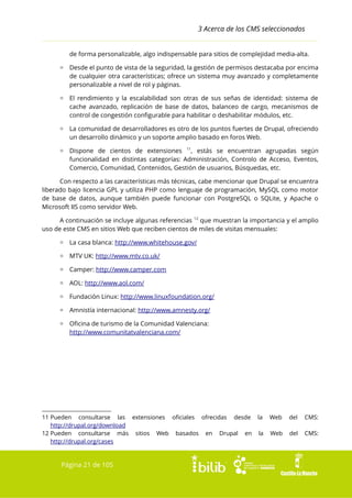 3 Acerca de los CMS seleccionados
de forma personalizable, algo indispensable para sitios de complejidad media-alta.
▫ Desde el punto de vista de la seguridad, la gestión de permisos destacaba por encima
de cualquier otra características; ofrece un sistema muy avanzado y completamente
personalizable a nivel de rol y páginas.
▫ El rendimiento y la escalabilidad son otras de sus señas de identidad: sistema de
cache avanzado, replicación de base de datos, balanceo de cargo, mecanismos de
control de congestión configurable para habilitar o deshabilitar módulos, etc.
▫ La comunidad de desarrolladores es otro de los puntos fuertes de Drupal, ofreciendo
un desarrollo dinámico y un soporte amplio basado en foros Web.
▫ Dispone de cientos de extensiones 11, estás se encuentran agrupadas según
funcionalidad en distintas categorías: Administración, Controlo de Acceso, Eventos,
Comercio, Comunidad, Contenidos, Gestión de usuarios, Búsquedas, etc.
Con respecto a las características más técnicas, cabe mencionar que Drupal se encuentra
liberado bajo licencia GPL y utiliza PHP como lenguaje de programación, MySQL como motor
de base de datos, aunque también puede funcionar con PostgreSQL o SQLite, y Apache o
Microsoft IIS como servidor Web.
A continuación se incluye algunas referencias 12 que muestran la importancia y el amplio
uso de este CMS en sitios Web que reciben cientos de miles de visitas mensuales:
▫ La casa blanca: http://www.whitehouse.gov/
▫ MTV UK: http://www.mtv.co.uk/
▫ Camper: http://www.camper.com
▫ AOL: http://www.aol.com/
▫ Fundación Linux: http://www.linuxfoundation.org/
▫ Amnistía internacional: http://www.amnesty.org/
▫ Oficina de turismo de la Comunidad Valenciana:
http://www.comunitatvalenciana.com/

11 Pueden consultarse las extensiones oficiales ofrecidas desde
http://drupal.org/download
12 Pueden consultarse más sitios Web basados en Drupal en
http://drupal.org/cases

Página 21 de 105

la

Web

del

CMS:

la

Web

del

CMS:

 