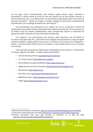 3 Acerca de los CMS seleccionados
son de pago; como contraprestación este enfoque puede ofrecer mayor confianza a
proveedores y clientes desde el punto de vista del soporte. No ha sido posible constatar si
dichas extensiones son o no software libre. Las extensiones disponibles pueden encontrarse el
mercado: eZ Market 16, donde se recogen un amplio catálogo de extensiones completamente
estandarizado y en el catálogo de extensiones del Proyecto 17.
Una peculiaridad muy interesante de ez Publish son los ez Components, librería de
componentes que pueden utilizarse para desarrollar aplicaciones tanto de forma conjunta con
eZ Publish como de manera independiente. Estos componentes facilitan el desarrollo de
aplicaciones Web, utilizando eZ como framework de desarrollo.
Con respecto a las características más técnicas, cabe mencionar que eZ Publish se
encuentra licenciado bajo GPL y utiliza PHP como lenguaje de programación, la base de datos
utilizada es MySQL, aunque puede funcionar con un conjunto muy variado como PostgreSQL u
Oracle, a nivel de servidor Web funciona con Apache, si bien puede hacerlo con un conjunto
muy variado.
Como ejemplo del grado de implantación y flexibilidad de esta solución, a continuación
se incluyen algunos sitios Web 18 creados a partir de eZ Publish:
▫ Harvard Kennedy School: http://www.hks.harvard.edu/
▫ Cruz Roja francesa: http://www.croix-rouge.fr/
▫ Red de Radios Europeas (EURANET): http://www.euranet.eu/
▫ Página de turismo de Gran Bretaña: http://www.tourismebretagne.com/
▫ Rba Editores: http://www.rba.es/
▫ John Deer Suiza: http://de.johndeeredistributor.ch/
▫ BMW Motor Sport: http://www.bmw-motorsport.com
▫ HEINZ: http://www.heinzwatties.co.nz/

16 Mercado de extensiones certificadas: http://ez.no/Products/eZ-Market/Explore-the-eZ-Market
17 Extensiones disponibles para eZ Publish http://doc.ez.no/Extensions/eZ-Publish-extensions
18 Pueden consultarse más sitios Web basados en eZPublish en la Web del CMS:
http://ez.no/Customers/By-Industry/%28industry%29/1

Página 23 de 105

 