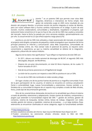3 Acerca de los CMS seleccionados

3.3 Joomla
Joomla 19 es un potente CMS que permite crear sitios Web
elegantes, dinámicos e interactivos de forma simple. Este
gestor de contenidos surge en 2005 como resultado de una
división del proyecto Mambo. La primera versión de Joomla integraba el núcleo de Mambo,
pero con nuevo software libre y muchos cambios importantes en el código. A partir de esta
escisión, muchos colaboradores, comunidades y diseñadores, respaldaron el proyecto, qué
evolucionó hasta convertirse en lo que es hoy en día, uno de los CMS mas usados y conocidos
del mercado. Hasta la fecha ha pasado por cinco versiones estables, aproximadamente una
por año. Su actual versión la 2.5 que ofrece soporte a largo plazo (LTS).
Joomla es uno de los CMS más utilizados y mejor posicionado del mercado, en principio
el proyecto está dirigido a proyectos de pequeña y media envergadura que requieren de forma
principal presencia en Internet y comunicación: sitios Web corporativos, comunidades de
usuarios, tiendas online, etc. Para extraer todo el potencial de Joomla, se requiere cierto
conocimiento y experiencia, ya que su máxima versatilidad se obtiene de la integración,
adaptación y desarrollo de nuevos módulos.
Algunos de los datos más significativos 20 que reflejan la importancia de este CMS son:
▫ En 2011, obtuvo una media semanal de descargas de 86.547, el segundo CMS más
descargado, después de WordPress.
▫ Dispone de una gran documentación, en total 65 libros impresos, de los cuales 13
fueron lanzados en 2011.
▫ Está de las primeras posiciones en el PageRank de Google
▫ La visión de los usuarios con respecto a este CMS es positiva en casi un 50%.
▫ Es uno de los CMS más nombrado en redes sociales y blogs..
Sin lugar a dudas uno de los puntos fuertes de Joomla es su magnífica comunidad. Fruto
de la gran participación de los usuarios, el sistema se encuentra en continua actualización
frente a vulnerabilidad, bugs, nuevas funcionalidades y extensiones. Gracias también a la
fortaleza de su comunidad se dispone de un soporte muy completo a través de Web oficiales,
foros, y todo tipo de documentación generada.
Otra de los características destacadas de Joomla en la versatilidad que ofrece el sistema
a través de plantillas, extensiones y adaptaciones. Existen cientos de módulos, componentes y
plugins que extienden la funcionalidad original del CMS 21: gestión de archivos, gestión de
contactos, sistema de búsqueda, tiendas online, bolsas de trabajo, integración con redes
sociales, gestión de noticias y newsletter, sistemas de encuestas, … y un largo etcétera. Éstas
extensiones se encuentran clasificadas en varias categorías, según su funcionalidad; también
19 http://www.joomla.org
20 Datos estadísticos extraídos del informe Open Source CMS Market Share Report de 2011
21 Pueden consultarse las extensiones oficiales ofrecidas desde la Web del
http://extensions.joomla.org/

Página 24 de 105

CMS:

 