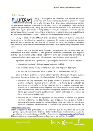 3 Acerca de los CMS seleccionados

3.4 Liferay
Liferay 23 es un gestor de contenidos que permite desarrollar
tanto sitios Web como entornos colaborativos online. Fue creado
en el año 2000 por Brian Chan, como solución para portales
corporativos de organizaciones sin ánimo de lucro, pero no fue hasta el año 2004 cuando se
incorporó bajo el nombre de Liferay. La última versión del producto, la 6.1, fue lanzada en
2011. Hasta llegar a ésta versión se han pasado por 6 más, las cuales están formadas a su vez
por varias versiones menores. Su modelo de lanzamiento es bastante dinámico, se publica una
versión mayor anualmente, y entre 5 y 10 versiones menores por cada versión mayor.
Liferay se sitúa entre los CMS referentes del sector empresarial. Durante varios años
consecutivos se ha colocado en las primeras posiciones del cuadrante visionario de portales
Web definido por Gartner; en 2011 aparece por primera vez dentro del cuadrante de líderes,
destacando en los factores correspondientes a visión de futuro y capacidad para ejecutar dicha
visión.
Liferay es más que un CMS, es un framework para el desarrollo de aplicaciones Web
formado por más de 60 portlets 24. Como gestor de contenidos, Liferay CMS, está dirigido a
todo tipo de escenarios tanto portales corporativos como para el desarrollo de Intranets o
nuevas aplicaciones que requieran ser integradas con los sistemas de una organización.
Algunos de los datos más significativos 25 que reflejan la importancia de este CMS son:
▫ Obtuvo una media de 7.038 descargas a la semana en 2011.
▫ Se encuentra en una de las posiciones más altas en el PageRank de Google.
▫ La visión de los usuarios con respecto a este CMS es positiva en casi un 75%.
Como todo buen gestor de contenidos, Liferay permite administrar, integrar y publicar
información de manera flexible, para ello ofrece todo tipo de funcionalidades avanzadas:
▫ Desarrollo de una herramienta que puede añadirse a cualquier sitio Web y que
permite configurar diversos criterios referidos a la forma de presentación de
contenidos, por ejemplo, por fecha, etiquetas, etc. La creación y edición de estos
contenidos, es relativamente sencilla ya que dispone de editores avanzados de texto,
con funcionalidades como la corrección ortográfica, definición de estilos, etc. de
forma que cualquier usuario puede publicar o editar contenidos sin necesidad de
tener un conocimiento avanzado.
▫ Dispone
clasificar
acceso y
usuarios

de un sistema de repositorio de documentos y archivos que permite
e identificar los documentos, según el tipo, de manera que se facilita el
la búsqueda, quedando a disposición de estos, para todos los miembros o
específicos, también ofrece la posibilidad de trabajar con repositorios de

23 http://www.liferay.com/
24 Son componentes Web gestionados por un contenedor que tras la petición de un usuario
generan y presentan contenidos dinámicos de forma identificable en el interfaz de usuario del
portal como componentes de contenido. Más información en: http://es.wikipedia.org/wiki/Portlet
25 Datos estadísticos recogidos del Documento Open Source Market Share Report 2011.

Página 26 de 105

 
