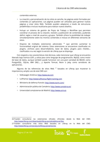 3 Acerca de los CMS seleccionados
contenidos externos.
▫ La creación y personalización de los sitios es sencilla, las páginas están formadas por
contenido y-o aplicaciones. Las páginas pueden ser utilizadas para generar nuevas
páginas y crear sitios Web. También pueden adaptarse a través de estructuras
predefinidas e incluso reutilizarse para realizar nuevos diseños.
▫ Incluye un sistema de gestión de Flujos de Trabajo o Workflow que permiten
coordinar el proceso de la creación, revisión y publicación de contenidos, pudiendo
definir reglas a nivel de usuarios y grupos. También ofrece la posibilidad de trabajar
simultáneamente sobre los mismos contenidos e incluso en diferentes versiones de
estos.
▫ Dispone de múltiples extensiones adicionales 26 que permite aumentar la
funcionalidad original del sistema. Estas extensiones se encuentran clasificadas en
plugins, archivos para desarrolladores, base de datos, plugins para móviles...
clasificados a su vez según la versión de Liferay que se disponga.
Con respecto a las características más técnicas, cabe mencionar que Liferay se encuentra
liberado bajo licencia LGPL y utiliza Java como lenguaje de programación, MySQL como motor
de base de datos, aunque también puede funcionar con una gran variedad de BB.DD. como
PostgreSQL, SQLite, IBM DB2..., y Apache Tomcat, Resin o Jetty como servidores de
aplicaciones.
Algunos de las referencias de sitios Web
importancia y amplio uso de este CMS son:

27

basados en Liferay que muestran la

▫ Volkswagen América: http://www.vw.com
▫ Lufthansa: http://www.lufthansa-flight-training.com
▫ Ministerio de defensa francés: http://www.ixarm.com/
▫ Administración pública de Cantabria: http://www.cantabria.es/
▫ Universidad complutense de Madrid: http://www.ucm.es

26 Pueden consultarse las extensiones oficiales ofrecidas desde
http://www.liferay.com/downloads/liferay-portal/additional-files
27 Pueden consultarse más sitios Web basados en Liferay en
http://www.liferay.com/products/liferay-portal/stories

Página 27 de 105

la

Web

del

CMS:

la

Web

del

CMS:

 