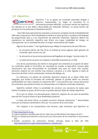3 Acerca de los CMS seleccionados

3.5 OpenCms
OpenCms 28 es un gestor de
entornos empresariales. Su
herramienta privativa MhtCMS.
fue liberada en el año 2000 y desarrollada por Alexander
producto es la 8, publicada en Noviembre de 2011.

contenido extensible dirigido a
origen se encuentra en la
La primera versión de OpenCms
Kandzior. La actual versión del

Este CMS está especialmente orientado a escenarios complejos donde la flexibilidad del
CMS cobra importancia. Dicha flexibilidad se obtiene en parte gracias a la potencia del lenguaje
de programación Java y a sus mecanismos de extensión inherentes. OpenCms define una
arquitectura de extensión específica que ofrece una mayor estabilidad de trabajo, en
contraposición con la necesidad de tener un mayor conocimiento del modelo.
Algunos de los datos 29 más significativos que reflejan la importancia de este CMS son:
▫ Se encuentra dentro del Top 20 en el ranking de varias páginas sobre gestores de
contenido, open source cms, etc.
▫ Se encuentra en las primeras posiciones del PageRank de Google, 7 puntos sobre 10.
▫ La visión de los usuarios con respecto a este CMS es positiva en un 50%.
Una de las características de interés en este gestor de contenidos es la opción de editar
los contenidos desde el front-office sin necesidad de acceder al back-office, aunque debe
mencionarse que esta funcionalidad es aconsejable solo para los casos más simples.
Asimismo, dispone de una interfaz muy intuitiva y atractiva a la vista, lograda a través de
estructura de árbol, menús contextuales, ventanas de diálogo, etc.
En referencia a la edición de contenido, OpenCms dispone de un editor HTML bien
integrado, que facilita el formateo del contenido; además es posible definir los artículos
clasificándolos por tipos, basados en esquemas XSD 30, esto permite crear nuevas estructuras
de contenidos, que posteriormente son almacenados en la tabla de contenidos existentes.
OpenCms también ofrece la posibilidad de construir una secuencia de tareas para
facilitar el trabajo en grupo, de forma que se puedan ejecutar flujos de trabajo específicos.
En lo que se refiere a la personalización, OpenCms, dispone de una serie de plantillas
base de Xml, lo que le ofrece un gran flexibilidad y potencia.
A través del portal oficial, se pueden encontrar diversas extensiones
tanto por la empresa mantenedora como por los usuarios de la comunidad.

31

desarrolladas

Con respecto a las características más técnicas, cabe mencionar que OpenCms se
28 http://www.OpenCms.org
29 Datos estadísticos extraídos del informe Open Source CMS Market Share Report de 2011.
30 XSD, es utilizado para describir la estructura y las restricciones de los contenidos en documentos
XML.
31 Pueden consultarse las extensiones oficiales ofrecidas desde la Web del CMS:
http://www.OpenCms.org/en/download/alkacon_modules.html

Página 28 de 105

 