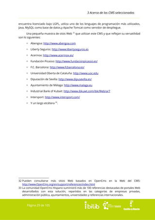 3 Acerca de los CMS seleccionados
encuentra licenciado bajo LGPL, utiliza uno de los lenguajes de programación más utilizados,
Java, MySQL como base de datos,y Apache Tomcat como servidor de despliegue.
Una pequeña muestra de sitos Web
son lo siguientes:

32

que utilizan este CMS y que reflejan su versatilidad

▫ Abengoa: http://www.abengoa.com
▫ Liberty Seguros: http://www.libertyseguros.es
▫ Acerinox: http://www.acerinox.es/
▫ Fundación Picasso: http://www.fundacionpicasso.es/
▫ F.C. Barcelona: http://www.fcbarcelona.es/
▫ Universidad Oberta de Cataluña: http://www.uoc.edu
▫ Diputación de Sevilla: http://www.dipusevilla.es/
▫ Ayuntamiento de Málaga: http://www.malaga.eu
▫ Industrial Bank of Kubait: http://www.ibkuwt.com/ibk/Web/ar7
▫ Intersport: http://www.intersport.com/
▫ Y un largo etcétera 33.

32 Pueden consultarse más sitios Web basados en OpenCms en la Web del CMS:
http://www.OpenCms.org/en/support/references/index.html
33 La comunidad OpenCms Hispano suministró más de 100 referencias destacadas de portales Web
desarrollados con esta solución, repartidos en las categorías de empresas privadas,
administración pública, ayuntamientos, universidades y referencias internacionales.

Página 29 de 105

 