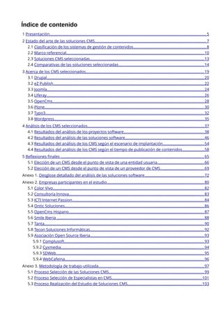 Índice de contenido
1 Presentación..................................................................................................................................................... 5
2 Estado del arte de las soluciones CMS.......................................................................................................... 7
2.1 Clasificación de los sistemas de gestión de contenidos...................................................................... 8
2.2 Marco referencial................................................................................................................................... 10
2.3 Soluciones CMS seleccionadas............................................................................................................. 13
2.4 Comparativas de las soluciones seleccionadas.................................................................................. 14
3 Acerca de los CMS seleccionados................................................................................................................. 19
3.1 Drupal...................................................................................................................................................... 20
3.2 eZ Publish................................................................................................................................................ 22
3.3 Joomla...................................................................................................................................................... 24
3.4 Liferay...................................................................................................................................................... 26
3.5 OpenCms................................................................................................................................................ 28
3.6 Plone........................................................................................................................................................ 30
3.7 Typo3....................................................................................................................................................... 32
3.8 Wordpress............................................................................................................................................... 35
4 Análisis de los CMS seleccionados............................................................................................................... 37
4.1 Resultados del análisis de los proyectos software............................................................................. 38
4.2 Resultados del análisis de las soluciones software........................................................................... 46
4.3 Resultados del análisis de los CMS según el escenario de implantación ....................................... 54
4.4 Resultados del análisis de los CMS según el tiempo de publicación de contenidos .....................58
5 Reflexiones finales ......................................................................................................................................... 65
5.1 Elección de un CMS desde el punto de vista de una entidad usuaria............................................. 66
5.2 Elección de un CMS desde el punto de vista de un proveedor de CMS.......................................... 69
Anexo 1. Desglose detallado del análisis de las soluciones software......................................................... 72
Anexo 2. Empresas participantes en el estudio............................................................................................. 80
5.1 Color Vivo................................................................................................................................................ 82
5.2 Consultoría Innova................................................................................................................................. 83
5.3 ICTI Internet Passion.............................................................................................................................. 84
5.4 Ontic Soluciones..................................................................................................................................... 86
5.5 OpenCms Hispano................................................................................................................................. 87
5.6 Smile Iberia ............................................................................................................................................ 88
5.7 Tanta........................................................................................................................................................ 90
5.8 Tecon Soluciones Informáticas............................................................................................................. 92
5.9 Asociación Open Source Iberia............................................................................................................. 93
5.9.1 Complusoft..................................................................................................................................... 93
5.9.2 Cyxmedia........................................................................................................................................ 94
5.9.3 SDWeb............................................................................................................................................. 95
5.9.4 WebCafeina..................................................................................................................................... 96
Anexo 3. Metodología de trabajo utilizada..................................................................................................... 97
5.1 Proceso Selección de las Soluciones CMS........................................................................................... 99
5.2 Proceso Selección de Especialistas en CMS...................................................................................... 101
5.3 Proceso Realización del Estudio de Soluciones CMS....................................................................... 103

 
