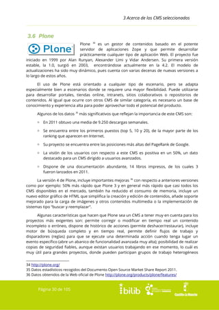 3 Acerca de los CMS seleccionados

3.6 Plone
Plone 34 es un gestor de contenidos basado en el potente
servidor de aplicaciones Zope y que permite desarrollar
prácticamente cualquier tipo de aplicación Web. El proyecto fue
iniciado en 1999 por Alan Runyan, Alexander Limi y Vidar Andersen. Su primera versión
estable, la 1.0, surgió en 2003, encontrándose actualmente en la 4.2. El modelo de
actualizaciones ha sido muy dinámico, pues cuenta con varias decenas de nuevas versiones a
lo largo de estos años.
El uso de Plone está orientado a cualquier tipo de escenario, pero se adapta
especialmente bien a escenarios donde se requiere una mayor flexibilidad. Puede utilizarse
para desarrollar portales, tiendas online, intranets, sitios colaborativos o repositorios de
contenidos. Al igual que ocurre con otros CMS de similar categoría, es necesario un base de
conocimiento y experiencia alta para poder aprovechar todo el potencial del producto.
Algunos de los datos 35 más significativos que reflejan la importancia de este CMS son:
▫ En 2011 obtuvo una media de 9.250 descargas semanales.
▫ Se encuentra entre los primeros puestos (top 5, 10 y 20), de la mayor parte de los
ranking que aparecen en Internet.
▫ Su proyecto se encuentra entre las posiciones más altas del PageRank de Google.
▫ La visión de los usuarios con respecto a este CMS es positiva en un 50%, un dato
destacado para un CMS dirigido a usuarios avanzados.
▫ Dispone de una documentación abundante, 14 libros impresos, de los cuales 3
fueron lanzados en 2011.
La versión 4 de Plone, incluye importantes mejoras 36 con respecto a anteriores versiones
como por ejemplo: 50% más rápido que Plone 3 y en general más rápido que casi todos los
CMS disponibles en el mercado, también ha reducido el consumo de memoria, incluye un
nuevo editor gráfico de HTML que simplifica la creación y edición de contenidos, añade soporte
mejorado para la carga de imágenes y otros contenidos multimedia o la implementación de
sistemas tipo “buscar y reemplazar”.
Algunas características que hacen que Plone sea un CMS a tener muy en cuenta para los
proyectos más exigentes son: permite corregir o modificar en tiempo real un contenido
incompleto o erróneo, dispone de histórico de acciones (permite deshacer/restaurar), incluye
motor de búsqueda completo y en tiempo real, permite definir flujos de trabajo y
disparadores (reglas) para que se ejecute una determinada acción cuando tenga lugar un
evento específico (abre un abanico de funcionalidad avanzada muy alta); posibilidad de realizar
copias de seguridad fiables, aunque existan usuarios trabajando en ese momento, lo cuál es
muy útil para grandes proyectos, donde pueden participan grupos de trabajo heterogéneos
34 http://plone.org/
35 Datos estadísticos recogidos del Documento Open Source Market Share Report 2011.
36 Datos obtenidos de la Web oficial de Plone http://plone.org/products/plone/features/

Página 30 de 105

 