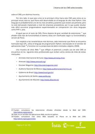 3 Acerca de los CMS seleccionados
sobre el CMS y en distintos horarios.
Por otro lado, lo que para unos es la principal crítica hacia este CMS para otros es su
principal virtud, ésta es, que Plone está desarrollado en el lenguaje de alto nivel Python. Este
lenguaje es probablemente uno de los más versátiles y potentes que existen actualmente, pero
no está demasiado implantado a nivel de empresas proveedoras, por lo que puede resultar
más difícil encontrar programadores experimentados en comparación con otros lenguajes
como PHP o Java.
Al igual que en el resto de CMS, Plone dispone de gran cantidad de extensiones 37 que
añaden todo tipo de funcionalidad al sistema, éstas son clasificadas según su funcionalidad y
versión de Plone.
Con respecto a las características más técnicas, cabe mencionar que Plone se encuentra
licenciado bajo GPL, utiliza el lenguaje de programación Python, está basado en el servidor de
aplicaciones Zope 38 y funciona con su propia base de datos orientada a objetos, ZODB.
Una muestra de sitios Web 39 que reflejan el potencial y amplio uso de este CMS se
encuentran en los siguiente sitios profesionales que reciben varios cientos de miles de visitas
mensuales:
▫ Amnistía internacional de Suiza: http://www.amnesty.ch/en
▫ Anesvad: http://www.anesvad.org/
▫ Discover Magazine: http://discovermagazine.com/
▫ Auditorio Nacional de Música: http://www.auditorionacional.mcu.es
▫ Gobierno de Brasil: http://www.brasil.gov.br/
▫ Ayuntamiento de Sevilla: www.sevilla.org
▫ Ayuntamiento de Albacete: http://www.albacete.es/

37 Pueden consultarse las extensiones oficiales ofrecidas desde
http://plone.org/products
38 Zope, es un servidor de aplicaciones Web, escrito en python.
39 Pueden consultarse más sitios Web basados en Plone en
http://plone.org/support/sites

Página 31 de 105

la

Web

del

CMS:

la

Web

del

CMS:

 