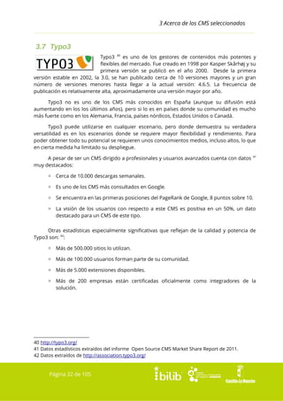 3 Acerca de los CMS seleccionados

3.7 Typo3
Typo3 40 es uno de los gestores de contenidos más potentes y
flexibles del mercado. Fue creado en 1998 por Kasper Skårhøj y su
primera versión se publicó en el año 2000. Desde la primera
versión estable en 2002, la 3.0, se han publicado cerca de 10 versiones mayores y un gran
número de versiones menores hasta llegar a la actual versión: 4.6.5. La frecuencia de
publicación es relativamente alta, aproximadamente una versión mayor por año.
Typo3 no es uno de los CMS más conocidos en España (aunque su difusión está
aumentando en los los últimos años), pero si lo es en países donde su comunidad es mucho
más fuerte como en los Alemania, Francia, países nórdicos, Estados Unidos o Canadá.
Typo3 puede utilizarse en cualquier escenario, pero donde demuestra su verdadera
versatilidad es en los escenarios donde se requiere mayor flexibilidad y rendimiento. Para
poder obtener todo su potencial se requieren unos conocimientos medios, incluso altos, lo que
en cierta medida ha limitado su despliegue.
A pesar de ser un CMS dirigido a profesionales y usuarios avanzados cuenta con datos
muy destacados:

41

▫ Cerca de 10.000 descargas semanales.
▫ Es uno de los CMS más consultados en Google.
▫ Se encuentra en las primeras posiciones del PageRank de Google, 8 puntos sobre 10.
▫ La visión de los usuarios con respecto a este CMS es positiva en un 50%, un dato
destacado para un CMS de este tipo.
Otras estadísticas especialmente significativas que reflejan de la calidad y potencia de
Typo3 son: 42:
▫ Más de 500.000 sitios lo utilizan.
▫ Más de 100.000 usuarios forman parte de su comunidad.
▫ Más de 5.000 extensiones disponibles.
▫ Más de 200 empresas están certificadas oficialmente como integradores de la
solución.

40 http://typo3.org/
41 Datos estadísticos extraídos del informe Open Source CMS Market Share Report de 2011.
42 Datos extraídos de http://association.typo3.org/

Página 32 de 105

 