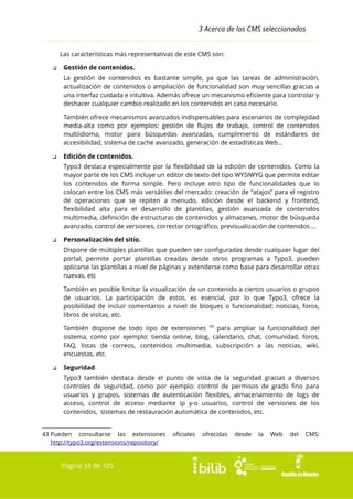 3 Acerca de los CMS seleccionados
Las características más representativas de este CMS son:
❏

Gestión de contenidos.
La gestión de contenidos es bastante simple, ya que las tareas de administración,
actualización de contenidos o ampliación de funcionalidad son muy sencillas gracias a
una interfaz cuidada e intuitiva. Además ofrece un mecanismo eficiente para controlar y
deshacer cualquier cambio realizado en los contenidos en caso necesario.
También ofrece mecanismos avanzados indispensables para escenarios de complejidad
media-alta como por ejemplos: gestión de flujos de trabajo, control de contenidos
multiidioma, motor para búsquedas avanzadas, cumplimiento de estándares de
accesibilidad, sistema de cache avanzado, generación de estadísticas Web...

❏

Edición de contenidos.
Typo3 destaca especialmente por la flexibilidad de la edición de contenidos. Como la
mayor parte de los CMS incluye un editor de texto del tipo WYSIWYG que permite editar
los contenidos de forma simple. Pero incluye otro tipo de funcionalidades que lo
colocan entre los CMS más versátiles del mercado: creación de “atajos” para el registro
de operaciones que se repiten a menudo, edición desde el backend y frontend,
flexibilidad alta para el desarrollo de plantillas, gestión avanzada de contenidos
multimedia, definición de estructuras de contenidos y almacenes, motor de búsqueda
avanzado, control de versiones, corrector ortográfico, previsualización de contenidos ...

❏

Personalización del sitio.
Dispone de múltiples plantillas que pueden ser configuradas desde cualquier lugar del
portal, permite portar plantillas creadas desde otros programas a Typo3, pueden
aplicarse las plantillas a nivel de páginas y extenderse como base para desarrollar otras
nuevas, etc
También es posible limitar la visualización de un contenido a ciertos usuarios o grupos
de usuarios. La participación de estos, es esencial, por lo que Typo3, ofrece la
posibilidad de incluir comentarios a nivel de bloques o funcionalidad: noticias, foros,
libros de visitas, etc.
También dispone de todo tipo de extensiones 43 para ampliar la funcionalidad del
sistema, como por ejemplo: tienda online, blog, calendario, chat, comunidad, foros,
FAQ, listas de correos, contenidos multimedia, subscripción a las noticias, wiki,
encuestas, etc.

❏

Seguridad.
Typo3 también destaca desde el punto de vista de la seguridad gracias a diversos
controles de seguridad, como por ejemplo: control de permisos de grado fino para
usuarios y grupos, sistemas de autenticación flexibles, almacenamiento de logs de
acceso, control de acceso mediante ip y-o usuarios, control de versiones de los
contenidos, sistemas de restauración automática de contenidos, etc.

43 Pueden consultarse las extensiones
http://typo3.org/extensions/repository/

Página 33 de 105

oficiales

ofrecidas

desde

la

Web

del

CMS:

 