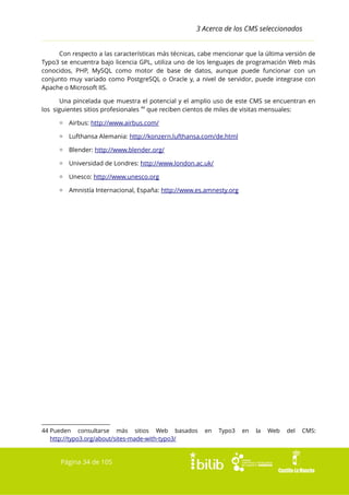 3 Acerca de los CMS seleccionados
Con respecto a las características más técnicas, cabe mencionar que la última versión de
Typo3 se encuentra bajo licencia GPL, utiliza uno de los lenguajes de programación Web más
conocidos, PHP, MySQL como motor de base de datos, aunque puede funcionar con un
conjunto muy variado como PostgreSQL o Oracle y, a nivel de servidor, puede integrase con
Apache o Microsoft IIS.
Una pincelada que muestra el potencial y el amplio uso de este CMS se encuentran en
los siguientes sitios profesionales 44 que reciben cientos de miles de visitas mensuales:
▫ Airbus: http://www.airbus.com/
▫ Lufthansa Alemania: http://konzern.lufthansa.com/de.html
▫ Blender: http://www.blender.org/
▫ Universidad de Londres: http://www.london.ac.uk/
▫ Unesco: http://www.unesco.org
▫ Amnistía Internacional, España: http://www.es.amnesty.org

44 Pueden consultarse más sitios Web basados
http://typo3.org/about/sites-made-with-typo3/

Página 34 de 105

en

Typo3

en

la

Web

del

CMS:

 