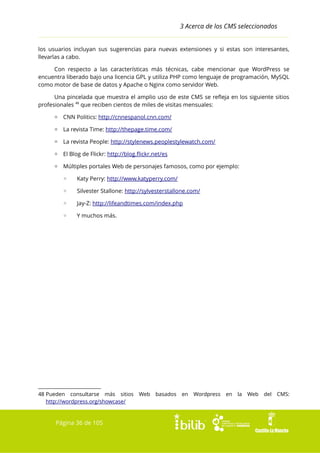 3 Acerca de los CMS seleccionados
los usuarios incluyan sus sugerencias para nuevas extensiones y si estas son interesantes,
llevarlas a cabo.
Con respecto a las características más técnicas, cabe mencionar que WordPress se
encuentra liberado bajo una licencia GPL y utiliza PHP como lenguaje de programación, MySQL
como motor de base de datos y Apache o Nginx como servidor Web.
Una pincelada que muestra el amplio uso de este CMS se refleja en los siguiente sitios
profesionales 48 que reciben cientos de miles de visitas mensuales:
▫ CNN Politics: http://cnnespanol.cnn.com/
▫ La revista Time: http://thepage.time.com/
▫ La revista People: http://stylenews.peoplestylewatch.com/
▫ El Blog de Flickr: http://blog.flickr.net/es
▫ Múltiples portales Web de personajes famosos, como por ejemplo:
◦

Katy Perry: http://www.katyperry.com/

◦

Silvester Stallone: http://sylvesterstallone.com/

◦

Jay-Z: http://lifeandtimes.com/index.php

◦

Y muchos más.

48 Pueden consultarse más sitios
http://wordpress.org/showcase/

Página 36 de 105

Web

basados

en

Wordpress

en

la

Web

del

CMS:

 