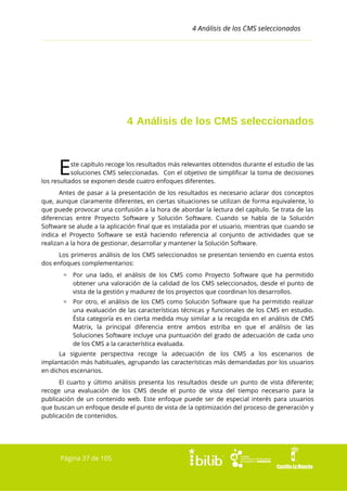 4 Análisis de los CMS seleccionados

4 Análisis de los CMS seleccionados

E

ste capítulo recoge los resultados más relevantes obtenidos durante el estudio de las
soluciones CMS seleccionadas. Con el objetivo de simplificar la toma de decisiones
los resultados se exponen desde cuatro enfoques diferentes.
Antes de pasar a la presentación de los resultados es necesario aclarar dos conceptos
que, aunque claramente diferentes, en ciertas situaciones se utilizan de forma equivalente, lo
que puede provocar una confusión a la hora de abordar la lectura del capítulo. Se trata de las
diferencias entre Proyecto Software y Solución Software. Cuando se habla de la Solución
Software se alude a la aplicación final que es instalada por el usuario, mientras que cuando se
indica el Proyecto Software se está haciendo referencia al conjunto de actividades que se
realizan a la hora de gestionar, desarrollar y mantener la Solución Software.
Los primeros análisis de los CMS seleccionados se presentan teniendo en cuenta estos
dos enfoques complementarios:
▫ Por una lado, el análisis de los CMS como Proyecto Software que ha permitido
obtener una valoración de la calidad de los CMS seleccionados, desde el punto de
vista de la gestión y madurez de los proyectos que coordinan los desarrollos.
▫ Por otro, el análisis de los CMS como Solución Software que ha permitido realizar
una evaluación de las características técnicas y funcionales de los CMS en estudio.
Ésta categoría es en cierta medida muy similar a la recogida en el análisis de CMS
Matrix, la principal diferencia entre ambos estriba en que el análisis de las
Soluciones Software incluye una puntuación del grado de adecuación de cada uno
de los CMS a la característica evaluada.
La siguiente perspectiva recoge la adecuación de los CMS a los escenarios de
implantación más habituales, agrupando las características más demandadas por los usuarios
en dichos escenarios.
El cuarto y último análisis presenta los resultados desde un punto de vista diferente;
recoge una evaluación de los CMS desde el punto de vista del tiempo necesario para la
publicación de un contenido web. Este enfoque puede ser de especial interés para usuarios
que buscan un enfoque desde el punto de vista de la optimización del proceso de generación y
publicación de contenidos.

Página 37 de 105

 