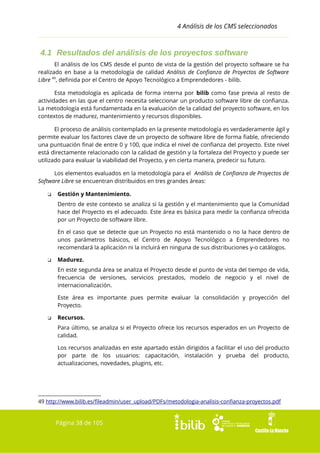 4 Análisis de los CMS seleccionados

4.1 Resultados del análisis de los proyectos software
El análisis de los CMS desde el punto de vista de la gestión del proyecto software se ha
realizado en base a la metodología de calidad Análisis de Confianza de Proyectos de Software
Libre 49, definida por el Centro de Apoyo Tecnológico a Emprendedores - bilib.
Esta metodología es aplicada de forma interna por bilib como fase previa al resto de
actividades en las que el centro necesita seleccionar un producto software libre de confianza.
La metodología está fundamentada en la evaluación de la calidad del proyecto software, en los
contextos de madurez, mantenimiento y recursos disponibles.
El proceso de análisis contemplado en la presente metodología es verdaderamente ágil y
permite evaluar los factores clave de un proyecto de software libre de forma fiable, ofreciendo
una puntuación final de entre 0 y 100, que indica el nivel de confianza del proyecto. Este nivel
está directamente relacionado con la calidad de gestión y la fortaleza del Proyecto y puede ser
utilizado para evaluar la viabilidad del Proyecto, y en cierta manera, predecir su futuro.
Los elementos evaluados en la metodología para el Análisis de Confianza de Proyectos de
Software Libre se encuentran distribuidos en tres grandes áreas:
❏

Gestión y Mantenimiento.
Dentro de este contexto se analiza si la gestión y el mantenimiento que la Comunidad
hace del Proyecto es el adecuado. Este área es básica para medir la confianza ofrecida
por un Proyecto de software libre.
En el caso que se detecte que un Proyecto no está mantenido o no la hace dentro de
unos parámetros básicos, el Centro de Apoyo Tecnológico a Emprendedores no
recomendará la aplicación ni la incluirá en ninguna de sus distribuciones y-o catálogos.

❏

Madurez.
En este segunda área se analiza el Proyecto desde el punto de vista del tiempo de vida,
frecuencia de versiones, servicios prestados, modelo de negocio y el nivel de
internacionalización.
Este área es importante pues permite evaluar la consolidación y proyección del
Proyecto.

❏

Recursos.
Para último, se analiza si el Proyecto ofrece los recursos esperados en un Proyecto de
calidad.
Los recursos analizadas en este apartado están dirigidos a facilitar el uso del producto
por parte de los usuarios: capacitación, instalación y prueba del producto,
actualizaciones, novedades, plugins, etc.

49 http://www.bilib.es/fileadmin/user_upload/PDFs/metodologia-analisis-confianza-proyectos.pdf

Página 38 de 105

 