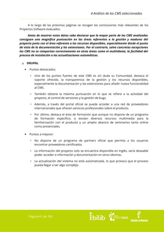 4 Análisis de los CMS seleccionados
A lo largo de las próximas páginas se recogen las conclusiones más relevantes de los
Proyectos Software evaluados.
Antes de mostrar estos datos cabe destacar que la mayor parte de los CMS analizados
consiguen una magnífica puntuación en las áreas referentes a la gestión y madurez del
proyecto junto con el área referente a los recursos disponibles, especialmente desde el punto
de vista de la documentación y las extensiones. Por el contrario, salvo concretas excepciones
los CMS no se comportan correctamente en otras áreas como el multiidoma, la facilidad del
proceso de instalación o las actualizaciones automáticas.
DRUPAL

❏


Puntos destacados:
▫ Uno de los puntos fuertes de este CMS es sin duda su Comunidad, destaca el
soporte ofrecido, la transparencia de la gestión y los recursos disponibles,
especialmente la documentación y las extensiones para añadir nueva funcionalidad
al CMS.
▫ También obtiene la máxima puntuación en lo que se refiere a la actividad del
proyecto, el control de versiones y la gestión de bugs.
▫ Además, a través del portal oficial se puede acceder a una red de proveedores
internacionales que ofrecen servicios profesionales sobre el producto.
▫ Por último, destaca el área de formación que aunque no dispone de un programa
de formación específico, si existen diversos recursos multimedia para la
familiarización con el producto y un amplio abanico de seminarios tanto online
como presenciales.



Puntos a mejorar:
▫ No dispone de un programa de partners oficial que permita a los usuarios
encontrar proveedores certificados.
▫ La información del proyecto solo se encuentra disponible en Inglés, sería deseable
poder acceder a información y documentación en otros idiomas.
▫ La actualización del sistema no está automatizada, lo que provoca que el proceso
pueda llegar a ser algo complejo.

Página 41 de 105

 