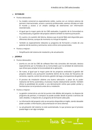 4 Análisis de los CMS seleccionados
EZ PUBLISH

❏


Puntos destacados:
▫ Su modelo comercial es especialmente solido, cuenta con un número extenso de
partners internacionales, acceso a servicios profesionales, eventos oficiales en todo
el mundo y acceso a un amplio catálogo de extensiones con información
estandarizada.
▫ Al igual que la mayor parte de los CMS evaluados, la gestión de la Comunidad es
muy destacada y la gestión del proyecto obtiene también la máxima puntuación.
▫ En cuanto a la cuestión del idioma, destaca que el portal Web está disponible para
diferentes idiomas, aunque de momento no incluye el español.
▫ También es especialmente relevante su programa de formación a través de una
potente red de eventos y seminarios, tanto online como presenciales.



Puntos a mejorar:
▫ Simplificación del sistema de instalación y de actualización.
JOOMLA

❏


Puntos destacados:
▫ Joomla es uno de los CMS de software libre más conocidos del mercado, destaca
especialmente por la fortaleza de su Comunidad y por la variedad de extensiones
que ofrece para ampliar la funcionalidad de la aplicación.
▫ De nuevo, al igual que la mayor parte de los proyectos analizados la gestión del
proyecto obtiene una puntuación excelente dentro de las áreas de frecuencia de
versiones, soporte, control de versiones, gestión de bugs y transparencia de gestión.
▫ El proceso de instalación obtiene una buena valoración; a pesar de no poder
realizarse de forma automática, el proceso resulta relativamente sencillo. También
ofrece la posibilidad de acceder a una demostración online para poder probar y
familiarizarse con el producto antes de su instalación.



Puntos a mejorar:
▫ La gestión comercial es uno de los puntos más débiles del proyecto, no dispone de
programa de partners, ni tampoco se puede acceder desde el portal a servicios de
valor añadido, ni dispone de un programa de formación adecuado.
▫ La información del proyecto solo se encuentra disponible en Inglés, siendo deseable
poder acceder a información y documentación en otros idiomas.
▫ La actualización del sistema no está automatizada, lo que provoca que el proceso
pueda llegar a ser algo complejo.

Página 42 de 105

 