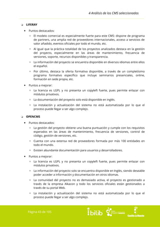4 Análisis de los CMS seleccionados
LIFERAY

❏


Puntos destacados:
▫ El modelo comercial es especialmente fuerte para este CMS: dispone de programa
de partners, una amplia red de proveedores internacionales, acceso a servicios de
valor añadido, eventos oficiales por todo el mundo, etc.
▫ Al igual que la práctica totalidad de los proyectos analizados destaca en la gestión
del proyecto, especialmente en las áreas de mantenimiento, frecuencia de
versiones, soporte, recursos disponibles y transparencia.
▫ La información del proyecto se encuentra disponible en diversos idiomas entre ellos
el español.
▫ Por último, destaca la oferta formativa disponible, a través de un completísimo
programa formativo específico que incluye seminarios presenciales, online,
formación en sede propia, etc.



Puntos a mejorar:
▫ La licencia es LGPL y no presenta un copyleft fuerte, pues permite enlazar con
módulos privativos.
▫ La documentación del proyecto solo está disponible en inglés.
▫ La instalación y actualización del sistema no está automatizada por lo que el
proceso puede llegar a ser algo complejo.
OPENCMS

❏


Puntos destacados:
▫ La gestión del proyecto obtiene una buena puntuación y cumple con los requisitos
esperados en las áreas de mantenimiento, frecuencia de versiones, control de
código, gestión de versiones, etc.
▫ Cuenta con una extensa red de proveedores formada por más 100 entidades en
todo el mundo.
▫ Existen abundante documentación para usuarios y desarrolladores.



Puntos a mejorar:
▫ La licencia es LGPL y no presenta un copyleft fuerte, pues permite enlazar con
módulos privativos.
▫ La información del proyecto solo se encuentra disponible en Inglés, siendo deseable
poder acceder a información y documentación en otros idiomas.
▫ La comunidad del proyecto no es demasiado activa, el proyecto es gestionado a
través de la empresa Alkacon y todo los servicios oficiales están gestionados a
través de su portal Web.
▫ La instalación y actualización del sistema no está automatizada por lo que el
proceso puede llegar a ser algo complejo.

Página 43 de 105

 