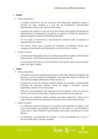 4 Análisis de los CMS seleccionados
PLONE

❏


Puntos destacados:
▫ El modelo comercial es uno de los puntos más destacados, pudiendo acceder a
servicios de valor añadido y a una red de proveedores internacionales
especialmente extensa, con más de 350 empresas.
▫ La gestión del proyecto es otro de los puntos fuertes del proyecto, donde destaca
especialmente la transparencia de gestión, el soporte, el control de versiones, la
gestión de bugs e incluso las extensiones disponibles.
▫ Por otro lado, la información y documentación existente sobre el proyecto es
especialmente abundante.
▫ Por último, indicar que el proceso de instalación es bastante sencillo para
cualquiera de las plataformas disponibles, un punto a tener en cuenta.



Puntos a mejorar:
▫ La información del proyecto solo se encuentra disponible en Inglés, siendo deseable
poder acceder a información y documentación en otros idiomas.
▫ La actualización del sistema no es automática, lo que provoca que el proceso pueda
llegar a ser algo complejo.
TYPO3

❏


Puntos destacados:
▫ El modelo comercial es especialmente fuerte en este CMS: dispone de programa de
partners y una red amplia de proveedores internacionales, acceso a servicios de
valor añadido, eventos oficiales por todo el mundo, etc.
▫ Al igual que el resto de proyecto también destaca en la gestión, mantenimiento,
frecuencia de versiones, soporte, control de código y versiones, recursos
disponibles y relación con la Comunidad.
▫ Parte de la documentación esta traducida en varios idiomas, si bien no existe un
patrón común para la traducción y no toda la documentación está traducida.
▫ El proceso de instalación obtiene también una buena valoración; a pesar de no
poder realizarse de forma automática, el proceso resulta relativamente sencillo.



Puntos a mejorar:
▫ La información general de proyecto se encuentra solo disponible en Inglés y sería
muy recomendable que estuviese disponible en más idioma, y más teniendo en
cuenta que si existe diferente documentación que puede consultarte en varios
idiomas.
▫ La instalación y actualización del sistema no está automatizada por lo que el
proceso puede llegar a ser algo complejo.

Página 44 de 105

 