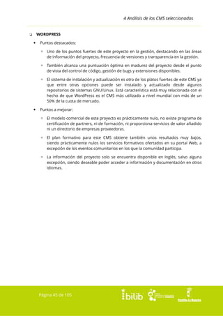 4 Análisis de los CMS seleccionados
WORDPRESS

❏


Puntos destacados:
▫ Uno de los puntos fuertes de este proyecto en la gestión, destacando en las áreas
de información del proyecto, frecuencia de versiones y transparencia en la gestión.
▫ También alcanza una puntuación óptima en madurez del proyecto desde el punto
de vista del control de código, gestión de bugs y extensiones disponibles.
▫ El sistema de instalación y actualización es otro de los platos fuertes de este CMS ya
que entre otras opciones puede ser instalado y actualizado desde algunos
repositorios de sistemas GNU/Linux. Está característica está muy relacionada con el
hecho de que WordPress es el CMS más utilizado a nivel mundial con más de un
50% de la cuota de mercado.



Puntos a mejorar:
▫ El modelo comercial de este proyecto es prácticamente nulo, no existe programa de
certificación de partners, ni de formación, ni proporciona servicios de valor añadido
ni un directorio de empresas proveedoras.
▫ El plan formativo para este CMS obtiene también unos resultados muy bajos,
siendo prácticamente nulos los servicios formativos ofertados en su portal Web, a
excepción de los eventos comunitarios en los que la comunidad participa.
▫ La información del proyecto solo se encuentra disponible en Inglés, salvo alguna
excepción, siendo deseable poder acceder a información y documentación en otros
idiomas.

Página 45 de 105

 