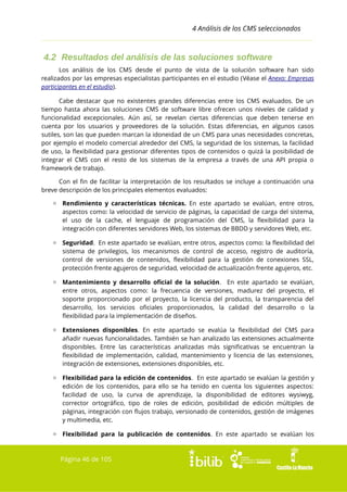 4 Análisis de los CMS seleccionados

4.2 Resultados del análisis de las soluciones software
Los análisis de los CMS desde el punto de vista de la solución software han sido
realizados por las empresas especialistas participantes en el estudio (Véase el Anexo: Empresas
participantes en el estudio).
Cabe destacar que no existentes grandes diferencias entre los CMS evaluados. De un
tiempo hasta ahora las soluciones CMS de software libre ofrecen unos niveles de calidad y
funcionalidad excepcionales. Aún así, se revelan ciertas diferencias que deben tenerse en
cuenta por los usuarios y proveedores de la solución. Estas diferencias, en algunos casos
sutiles, son las que pueden marcan la idoneidad de un CMS para unas necesidades concretas,
por ejemplo el modelo comercial alrededor del CMS, la seguridad de los sistemas, la facilidad
de uso, la flexibilidad para gestionar diferentes tipos de contenidos o quizá la posibilidad de
integrar el CMS con el resto de los sistemas de la empresa a través de una API propia o
framework de trabajo.
Con el fin de facilitar la interpretación de los resultados se incluye a continuación una
breve descripción de los principales elementos evaluados:
▫ Rendimiento y características técnicas. En este apartado se evalúan, entre otros,
aspectos como: la velocidad de servicio de páginas, la capacidad de carga del sistema,
el uso de la cache, el lenguaje de programación del CMS, la flexibilidad para la
integración con diferentes servidores Web, los sistemas de BBDD y servidores Web, etc.
▫ Seguridad. En este apartado se evalúan, entre otros, aspectos como: la flexibilidad del
sistema de privilegios, los mecanismos de control de acceso, registro de auditoría,
control de versiones de contenidos, flexibilidad para la gestión de conexiones SSL,
protección frente agujeros de seguridad, velocidad de actualización frente agujeros, etc.
▫ Mantenimiento y desarrollo oficial de la solución. En este apartado se evalúan,
entre otros, aspectos como: la frecuencia de versiones, madurez del proyecto, el
soporte proporcionado por el proyecto, la licencia del producto, la transparencia del
desarrollo, los servicios oficiales proporcionados, la calidad del desarrollo o la
flexibilidad para la implementación de diseños.
▫ Extensiones disponibles. En este apartado se evalúa la flexibilidad del CMS para
añadir nuevas funcionalidades. También se han analizado las extensiones actualmente
disponibles. Entre las características analizadas más significativas se encuentran la
flexibilidad de implementación, calidad, mantenimiento y licencia de las extensiones,
integración de extensiones, extensiones disponibles, etc.
▫ Flexibilidad para la edición de contenidos. En este apartado se evalúan la gestión y
edición de los contenidos, para ello se ha tenido en cuenta los siguientes aspectos:
facilidad de uso, la curva de aprendizaje, la disponibilidad de editores wysiwyg,
corrector ortográfico, tipo de roles de edición, posibilidad de edición múltiples de
páginas, integración con flujos trabajo, versionado de contenidos, gestión de imágenes
y multimedia, etc.
▫ Flexibilidad para la publicación de contenidos. En este apartado se evalúan los

Página 46 de 105

 