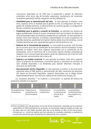 4 Análisis de los CMS seleccionados
mecanismos disponibles en los CMS para la publicación y gestión de diferentes
contenidos, entre otros: tipo de formatos soportados, incorporación de contenidos
multiidioma, generación de RSS, integración con ftp y Webdav, etc.
▫ Flexibilidad para la administración del sitio. En este apartado se evalúan, entre
otros, aspectos como: la facilidad para la gestión el sitio, la configuración del sitio, la
gestión de múltiples dominios, la administración de usuarios y grupos, la configuración
del sitio, instalación de extensiones, etc.
▫ Flexibilidad para la gestión y creación de Plantillas. Las plantillas son diseños de
página prefabricados, donde el usuario únicamente tiene que introducir los datos que
serán presentados según las directrices establecidas en la plantilla. En este apartado se
evalúan, entre otros aspectos: la facilidad y disponibilidad con la que se gestionan las
plantillas existentes, posibilidad de importar diseños desde otras herramientas, uso de
múltiples plantillas por sitio, capacidad para generar menús dinámicos, etc.
▫ Madurez de la Comunidad del proyecto. La comunidad de proyecto, está formado
por los usuarios que usan y-o contribuyen de una manera u otra en el proyecto. En este
apartado se evalúan, entre otros aspectos relacionados con la contribución de los
participantes, como el dinamismo de la Comunidad, soporte ofrecido, posibilidad de
colaborar con la rama principal del proyecto, grado de implantación de la solución CMS
en el mercado, reconocimiento de la marca, etc.
▫ Soporte a un modelo comercial. En este apartado se evalúan, entre otros, aspectos
como: el programa de certificación y formación (técnica y comercial), los servicios de
valor añadido disponibles o la flexibilidad para abordar diferentes mercados o
escenarios con dicho CMS.
▫ Documentación técnica disponible. En este apartado se evalúan la documentación
disponible sobre el CMS: gestión y administración del CMS, mecanismo de extensión,
API, planes de formación disponibles, aspectos relacionados con el código fuente,
disponibilidad de libros, foros técnicos, realización de conferencias oficiales, etc.
Los resultados obtenidos 50 se muestran a continuación. La leyenda del sistema de
puntuación utilizado es la siguiente.

No proporciona la Proporciona la
característica.
característica de
forma inmadura.

Proporciona la
característica.

La característica
se encuentra por
encima de la
media.

La característica
se ofrece de forma
muy superior a la
media.

50 Estos resultados han sido generados en función de las evaluaciones realizadas por las empresas
especialistas en CMS participantes en el estudio. Se ha prestado especial cuidado en tratar que
los datos sean los más fiables posibles, para ello se ha añadido un filtro al final del proceso,
formado por un comité de experto que han evaluado los resultados obtenidos y realizado las
correcciones pertinentes para estandarizar las valoraciones en su conjunto.

Página 47 de 105

 