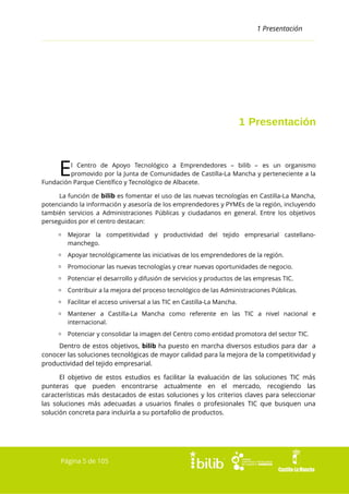 1 Presentación

1 Presentación

E

l Centro de Apoyo Tecnológico a Emprendedores – bilib – es un organismo
promovido por la Junta de Comunidades de Castilla-La Mancha y perteneciente a la
Fundación Parque Científico y Tecnológico de Albacete.
La función de bilib es fomentar el uso de las nuevas tecnologías en Castilla-La Mancha,
potenciando la información y asesoría de los emprendedores y PYMEs de la región, incluyendo
también servicios a Administraciones Públicas y ciudadanos en general. Entre los objetivos
perseguidos por el centro destacan:
▫ Mejorar la competitividad y productividad del tejido empresarial castellanomanchego.
▫ Apoyar tecnológicamente las iniciativas de los emprendedores de la región.
▫ Promocionar las nuevas tecnologías y crear nuevas oportunidades de negocio.
▫ Potenciar el desarrollo y difusión de servicios y productos de las empresas TIC.
▫ Contribuir a la mejora del proceso tecnológico de las Administraciones Públicas.
▫ Facilitar el acceso universal a las TIC en Castilla-La Mancha.
▫ Mantener a Castilla-La Mancha como referente en las TIC a nivel nacional e
internacional.
▫ Potenciar y consolidar la imagen del Centro como entidad promotora del sector TIC.

Dentro de estos objetivos, bilib ha puesto en marcha diversos estudios para dar a
conocer las soluciones tecnológicas de mayor calidad para la mejora de la competitividad y
productividad del tejido empresarial.
El objetivo de estos estudios es facilitar la evaluación de las soluciones TIC más
punteras que pueden encontrarse actualmente en el mercado, recogiendo las
características más destacados de estas soluciones y los criterios claves para seleccionar
las soluciones más adecuadas a usuarios finales o profesionales TIC que busquen una
solución concreta para incluirla a su portafolio de productos.

Página 5 de 105

 