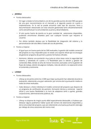 4 Análisis de los CMS seleccionados
JOOMLA

❏


Puntos destacados:
▫ Sin lugar a dudas la Comunidad es uno de los grandes puntos de este CMS que goza
de una gran reconocimiento en el mercado y el segundo puesto en cuanto a
implantaciones. En la red se puede encontrar todo tipo de recursos, foros y
documentación relacionado con esta solución gestionada tanto oficialmentemente
como extraoficial por la comunidad de usuarios y desarrolladores.
▫ El otro punto fuerte de Joomla es la gran cantidad de extensiones disponibles,
pudiendo encontrarse añadidos para casi cualquier función que requiera el
usuarios.
▫ Por último también destaca por la flexibilidad de integración del sistema y la
personalización del sitio Web a través del uso de plantillas.



Puntos a mejorar:
▫ Al igual que con buena parte de los CMS evaluados, la gestión del modelo comercial
del proyecto es muy mejorable pues no existe una soporte oficial que se encargue
de gestionar programa de partners y planes formativos oficiales.
▫ Asimismo, obtiene una puntación muy justa en otras áreas como la seguridad del
sistema y sobretodo en cuanto a la flexibilidad para la edición y gestión de
contenidos Web, donde se echa de menos funciones avanzadas como la gestión de
flujos de trabajo, edición de páginas múltiples, roles de edición o la separación entre
el contenido y continente.
LIFERAY

❏


Puntos destacados:
▫ Liferay se encuentra entre los 2 CMS que mejor puntuación han obtenido durante la
evaluación, obteniendo una gran valoración, por encima de la puntuación media en
todas las áreas evaluadas.
▫ Cabe destacar a título individual el modelo comercial del proyecto que dispone de
un programa de certificación de partners, formación técnica y comercial, soporte
oficial y una buena flexibilidad a la hora de adaptarse tanto a pymes, grandes
corporaciones, administraciones públicas, etc.



Puntos a mejorar:
▫ Liferay no dispone de ningún punto débil especialmente destacable, si hubiese que
destacar alguno podríamos hablar quizá del número de extensiones disponibles y
de la comunidad del proyecto, que aún obteniendo una buena puntuación está algo
por debajo de otras soluciones del mismo nivel.

Página 50 de 105

 