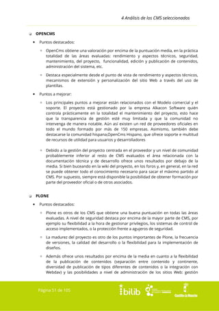 4 Análisis de los CMS seleccionados
OPENCMS

❏


Puntos destacados:
▫ OpenCms obtiene una valoración por encima de la puntuación media, en la práctica
totalidad de las áreas evaluadas: rendimiento y aspectos técnicos, seguridad,
mantenimiento, del proyecto, funcionalidad, edición y publicación de contenidos,
administración del sistema, etc.
▫ Destaca especialmente desde el punto de vista de rendimiento y aspectos técnicos,
mecanismos de extensión y personalización del sitio Web a través del uso de
plantillas.



Puntos a mejorar:
▫ Los principales puntos a mejorar están relacionados con el Modelo comercial y el
soporte. El proyecto está gestionado por la empresa Alkacon Software quién
controla prácticamente en la totalidad el mantenimiento del proyecto, esto hace
que la transparencia de gestión esté muy limitada y que la comunidad no
intervenga de manera notable. Aún así existen un red de proveedores oficiales en
todo el mundo formado por más de 150 empresas. Asimismo, también debe
destacarse la comunidad hispana,OpenCms Hispano, que ofrece soporte e multitud
de recursos de utilidad para usuarios y desarrolladores
▫ Debido a la gestión del proyecto centrada en el proveedor y un nivel de comunidad
probablemente inferior al resto de CMS evaluados el área relacionada con la
documentación técnica y de desarrollo ofrece unos resultados por debajo de la
media. Si bien buceando en la wiki del proyecto, en los foros y, en general, en la red
se puede obtener todo el conocimiento necesario para sacar el máximo partido al
CMS. Por supuesto, siempre está disponible la posibilidad de obtener formación por
parte del proveedor oficial o de otros asociados.
PLONE

❏


Puntos destacados:
▫ Plone es otros de los CMS que obtiene una buena puntuación en todas las áreas
evaluadas. A nivel de seguridad destaca por encima de la mayor parte de CMS, por
ejemplo su flexibilidad a la hora de gestionar privilegios, los sistemas de control de
acceso implementados, o la protección frente a agujeros de seguridad.
▫ La madurez del proyecto es otro de los puntos importantes de Plone, la frecuencia
de versiones, la calidad del desarrollo o la flexibilidad para la implementación de
diseños.
▫ Además ofrece unos resultados por encima de la media en cuanto a la flexibilidad
de la publicación de contenidos (separación entre contenido y continente,
diversidad de publicación de tipos diferentes de contenidos o la integración con
Webdav) y las posibilidades a nivel de administración de los sitios Web: gestión

Página 51 de 105

 