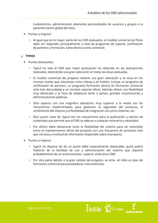 4 Análisis de los CMS seleccionados
multidominio, administración altamente personalizable de usuarios y grupos o la
parametrización global del sitio).


Puntos a mejorar:
▫ Al igual que en la mayor parte de los CMS evaluados, el modelo comercial de Plone
debe ser mejorado, principalmente a nivel de programas de soporte, certificación
de partners y formación, tanto técnica como comercial.
TYPO3

❏


Puntos destacados:
▫ Typo3 ha sido el CMS que mejor puntuación ha obtenido en las evaluaciones
realizadas, obteniendo una gran valoración en todas las áreas evaluadas.
▫ El modelo comercial del proyecto obtiene una gran valoración y se situa en los
mismos niveles que soluciones como Liferay y eZ Publish. Incluye un programa de
certificación de partners, un programa formación técnica (la formación comercial
está más descuidada) y un correcto soporte oficial. Además ofrece una flexibilidad
muy destacada a la hora de adaptarse tanto a pymes, grandes corporaciones y
administraciones públicas.
▫ Otro aspecto con una magnífica valoración, muy superior a la media son los
mecanismos implementados para gestionar la seguridad del producto, el
rendimiento del sistema y la flexibilidad de integración con otros sistemas, etc.
▫ Otro punto clave de Typo3 son los mecanismos para la publicación y edición de
contenidos que permite que el CMS se adecue a cualquier escenario y necesidad.
▫ Por último debe destacarse tanto la flexibilidad del sistema para ser extendido
como el mantenimiento oficial del proyecto con una frecuencia de versiones más
que correcta y multitud de información disponible sobre el proyecto.



Puntos a mejorar:
▫ Typo3 no dispone de de un punto débil especialmente destacable, quizá podría
hablarse de la facilidad de uso y administración del sistema que requiere
probablemente de un entrenamiento superior al de otros CMS.
▫ Por otra parte debido a la gran calidad del proyecto, se echa en falta un plan de
formación comercial para proveedores más ambicioso.

Página 52 de 105

 